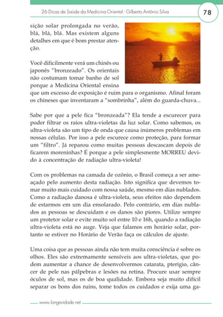 26 Dicas de Saúde da Medicina Oriental - Gilberto Antônio Silva     78

sição solar prolongada no verão,
blá, blá, blá. Mas existem alguns
detalhes em que é bom prestar aten-
ção.

Você dificilmente verá um chinês ou
japonês “bronzeado”. Os orientais
não costumam tomar banho de sol
porque a Medicina Oriental ensina
que um excesso de exposição é ruim para o organismo. Afinal foram
os chineses que inventaram a “sombrinha”, além do guarda-chuva...

Sabe por que a pele fica “bronzeada”? Ela tende a escurecer para
poder filtrar os raios ultra-violetas da luz solar. Como sabemos, os
ultra-violeta são um tipo de onda que causa inúmeros problemas em
nossas células. Por isso a pele escurece como proteção, para formar
um “filtro”. Já reparou como muitas pessoas descascam depois de
ficarem moreninhas? É porque a pele simplesmente MORREU devi-
do à concentração de radiação ultra-violeta!

Com os problemas na camada de ozônio, o Brasil começa a ser ame-
açado pelo aumento desta radiação. Isto significa que devemos to-
mar muito mais cuidado com nossa saúde, mesmo em dias nublados.
Como a radiação danosa é ultra-violeta, seus efeitos não dependem
de estarmos em um dia ensolarado. Pelo contrário, em dias nubla-
dos as pessoas se descuidam e os danos são piores. Utilize sempre
um protetor solar e evite muito sol entre 10 e 16h, quando a radiação
ultra-violeta está no auge. Veja que falamos em horário solar, por-
tanto se estiver no Horário de Verão faça os cálculos de ajuste.

Uma coisa que as pessoas ainda não tem muita consciência é sobre os
olhos. Eles são extremamente sensíveis aos ultra-violetas, que po-
dem aumentar a chance de desenvolvermos catarata, pterígio, cân-
cer de pele nas pálpebras e lesões na retina. Procure usar sempre
óculos de sol, mas os de boa qualidade. Embora seja muito difícil
separar os bons dos ruins, tome todos os cuidados e exija uma ga-

   www.longevidade.net
 