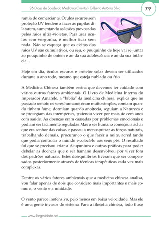 26 Dicas de Saúde da Medicina Oriental - Gilberto Antônio Silva    79

rantia do comerciante. Óculos escuros sem
proteção UV tendem a fazer as pupilas di-
latarem, aumentando as lesões provocadas
pelos raios ultra-violetas. Para usar ócu-
los sem-vergonha, é melhor ficar sem
nada. Não se esqueça que os efeitos dos
raios UV são cumulativos, ou seja, o pouquinho de hoje vai se juntar
ao pouquinho de ontem e ao da sua adolescência e ao da sua infân-
cia...

Hoje em dia, óculos escuros e protetor solar devem ser utilizados
durante o ano todo, mesmo que esteja nublado ou frio

A Medicina Chinesa também ensina que devemos ter cuidado com
vários outros fatores ambientais. O Livro de Medicina Interna do
Imperador Amarelo, a “bíblia” da medicina chinesa, explica que no
passado remoto os seres humanos eram muito simples, comiam quan-
do tinham fome, dormiam quando anoitecia, seguiam a Natureza e
se protegiam das intempéries, podendo viver por mais de cem anos
com saúde. As doenças eram causadas por problemas emocionais e
podiam ser facilmente reguladas. Mas o ser humano começou a achar
que era senhor das coisas e passou a menosprezar as forças naturais,
trabalhando demais, procurando o que fazer à noite, acreditando
que podia controlar o mundo e colocá-lo aos seus pés. O resultado
foi que se precisou criar a Acupuntura e outras práticas para poder
debelar as doenças que o ser humano desenvolveu por viver fora
dos padrões naturais. Estes desequilíbrios tiveram que ser compen-
sados posteriormente através de técnicas terapêuticas cada vez mais
complexas.

Dentre os vários fatores ambientais que a medicina chinesa analisa,
vou falar apenas de dois que considero mais importantes e mais co-
muns: o vento e a umidade.

O vento parece inofensivo, pelo menos em baixa velocidade. Mas ele
é uma gente invasor do sistema. Para a filosofia chinesa, todo fluxo

   www.longevidade.net
 
