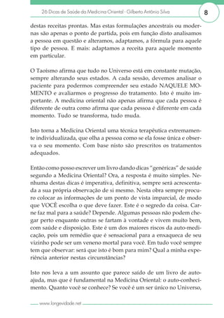 26 Dicas de Saúde da Medicina Oriental - Gilberto Antônio Silva      8

destas receitas prontas. Mas estas formulações ancestrais ou moder-
nas são apenas o ponto de partida, pois em função disto analisamos
a pessoa em questão e alteramos, adaptamos, a fórmula para aquele
tipo de pessoa. E mais: adaptamos a receita para aquele momento
em particular.

O Taoísmo afirma que tudo no Universo está em constante mutação,
sempre alterando seus estados. A cada sessão, devemos analisar o
paciente para podermos compreender seu estado NAQUELE MO-
MENTO e avaliarmos o progresso do tratamento. Isto é muito im-
portante. A medicina oriental não apenas afirma que cada pessoa é
diferente de outra como afirma que cada pessoa é diferente em cada
momento. Tudo se transforma, tudo muda.

Isto torna a Medicina Oriental uma técnica terapêutica extremamen-
te individualizada, que olha a pessoa como se ela fosse única e obser-
va o seu momento. Com base nisto são prescritos os tratamentos
adequados.

Então como posso escrever um livro dando dicas “genéricas” de saúde
segundo a Medicina Oriental? Ora, a resposta é muito simples. Ne-
nhuma destas dicas é imperativa, definitiva, sempre será acrescenta-
da a sua própria observação de si mesmo. Nesta obra sempre procu-
ro colocar as informações de um ponto de vista imparcial, de modo
que VOCÊ escolha o que deve fazer. Este é o segredo da coisa. Car-
ne faz mal para a saúde? Depende. Algumas pessoas não podem che-
gar perto enquanto outras se fartam à vontade e vivem muito bem,
com saúde e disposição. Este é um dos maiores riscos da auto-medi-
cação, pois um remédio que é sensacional para a enxaqueca de seu
vizinho pode ser um veneno mortal para você. Em tudo você sempre
tem que observar: será que isto é bom para mim? Qual a minha expe-
riência anterior nestas circunstâncias?

Isto nos leva a um assunto que parece saído de um livro de auto-
ajuda, mas que é fundamental na Medicina Oriental: o auto-conheci-
mento. Quanto você se conhece? Se você é um ser único no Universo,

   www.longevidade.net
 