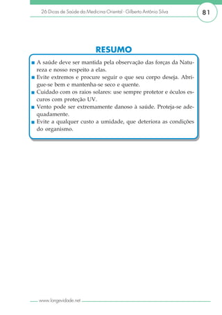 26 Dicas de Saúde da Medicina Oriental - Gilberto Antônio Silva   81




                            RESUMO
A saúde deve ser mantida pela observação das forças da Natu-
reza e nosso respeito a elas.
Evite extremos e procure seguir o que seu corpo deseja. Abri-
gue-se bem e mantenha-se seco e quente.
Cuidado com os raios solares: use sempre protetor e óculos es-
curos com proteção UV.
Vento pode ser extremamente danoso à saúde. Proteja-se ade-
quadamente.
Evite a qualquer custo a umidade, que deteriora as condições
do organismo.




www.longevidade.net
 