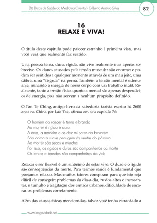 26 Dicas de Saúde da Medicina Oriental - Gilberto Antônio Silva      82


                              16
                         RELAXE E VIVA!

O título deste capítulo pode parecer estranho à primeira vista, mas
você verá que realmente faz sentido.

Uma pessoa tensa, dura, rígida, não vive realmente mas apenas so-
brevive. Os danos causados pela tensão muscular são enormes e po-
dem ser sentidos a qualquer momento através de um mau jeito, uma
cãibra, uma “fisgada” na perna. Também a tensão mental é extenu-
ante, minando a energia de nosso corpo com um trabalho inútil. Re-
almente, tanto a tensão física quanto a mental são apenas desperdíci-
os de energia, pois não servem a nenhum propósito definido.

O Tao Te Ching, antigo livro da sabedoria taoísta escrito há 2600
anos na China por Lao Tsé, afirma em seu capítulo 76:

   O homem ao nascer é tenro e brando
   Ao morrer é rígido e duro
   A erva, a madeira e os dez mil seres ao brotarem
   São como a suave penugem do ventre do pássaro
   Ao morrer são secos e murchos
   Por isso, os rígidos e duros são companheiros da morte
   Os tenros e brandos são companheiros da vida

Relaxar e ser flexível é um sinônimo de estar vivo. O duro e o rígido
são conseqüências da morte. Para termos saúde é fundamental que
possamos relaxar. Mas muitos fatores conspiram para que isto seja
difícil de conseguir: problemas do dia-a-dia, ruídos altos e incessan-
tes, o tumulto e a agitação dos centros urbanos, dificuldade de enca-
rar os problemas corretamente.

Além das causas físicas mencionadas, talvez você tenha estranhado a

   www.longevidade.net
 