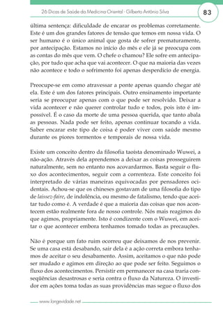 26 Dicas de Saúde da Medicina Oriental - Gilberto Antônio Silva       83

última sentença: dificuldade de encarar os problemas corretamente.
Este é um dos grandes fatores de tensão que temos em nossa vida. O
ser humano é o único animal que gosta de sofrer prematuramente,
por antecipação. Estamos no início do mês e ele já se preocupa com
as contas do mês que vem. O chefe o chamou? Ele sofre em antecipa-
ção, por tudo que acha que vai acontecer. O que na maioria das vezes
não acontece e todo o sofrimento foi apenas desperdício de energia.

Preocupe-se em como atravessar a ponte apenas quando chegar até
ela. Este é um dos fatores principais. Outro ensinamento importante
seria se preocupar apenas com o que pode ser resolvido. Deixar a
vida acontecer e não querer controlar tudo e todos, pois isto é im-
possível. É o caso da morte de uma pessoa querida, que tanto abala
as pessoas. Nada pode ser feito, apenas continuar tocando a vida.
Saber encarar este tipo de coisa é poder viver com saúde mesmo
durante os piores tormentos e temporais de nossa vida.

Existe um conceito dentro da filosofia taoísta denominado Wuwei, a
não-ação. Através dela aprendemos a deixar as coisas prosseguirem
naturalmente, sem no entanto nos acovardarmos. Basta seguir o flu-
xo dos acontecimentos, seguir com a correnteza. Este conceito foi
interpretado de várias maneiras equivocadas por pensadores oci-
dentais. Achou-se que os chineses gostavam de uma filosofia do tipo
de laissez-faire, de indolência, ou mesmo de fatalismo, tendo que acei-
tar tudo como é. A verdade é que a maioria das coisas que nos acon-
tecem estão realmente fora de nosso controle. Nós mais reagimos do
que agimos, propriamente. Isto é condizente com o Wuwei, em acei-
tar o que acontecer embora tenhamos tomado todas as precauções.

Não é porque um fato ruim ocorreu que deixamos de nos prevenir.
Se uma casa está desabando, sair dela é a ação correta embora tenha-
mos de aceitar o seu desabamento. Assim, aceitamos o que não pode
ser mudado e agimos em direção ao que pode ser feito. Seguimos o
fluxo dos acontecimentos. Persistir em permanecer na casa traria con-
seqüências desastrosas e seria contra o fluxo da Natureza. O investi-
dor em ações toma todas as suas providências mas segue o fluxo dos

   www.longevidade.net
 