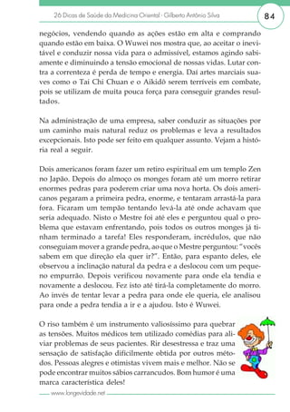 26 Dicas de Saúde da Medicina Oriental - Gilberto Antônio Silva     84

negócios, vendendo quando as ações estão em alta e comprando
quando estão em baixa. O Wuwei nos mostra que, ao aceitar o inevi-
tável e conduzir nossa vida para o admissível, estamos agindo sabi-
amente e diminuindo a tensão emocional de nossas vidas. Lutar con-
tra a correnteza é perda de tempo e energia. Daí artes marciais sua-
ves como o Tai Chi Chuan e o Aikidô serem terríveis em combate,
pois se utilizam de muita pouca força para conseguir grandes resul-
tados.

Na administração de uma empresa, saber conduzir as situações por
um caminho mais natural reduz os problemas e leva a resultados
excepcionais. Isto pode ser feito em qualquer assunto. Vejam a histó-
ria real a seguir.

Dois americanos foram fazer um retiro espiritual em um templo Zen
no Japão. Depois do almoço os monges foram até um morro retirar
enormes pedras para poderem criar uma nova horta. Os dois ameri-
canos pegaram a primeira pedra, enorme, e tentaram arrastá-la para
fora. Ficaram um tempão tentando levá-la até onde achavam que
seria adequado. Nisto o Mestre foi até eles e perguntou qual o pro-
blema que estavam enfrentando, pois todos os outros monges já ti-
nham terminado a tarefa! Eles responderam, incrédulos, que não
conseguiam mover a grande pedra, ao que o Mestre perguntou: “vocês
sabem em que direção ela quer ir?”. Então, para espanto deles, ele
observou a inclinação natural da pedra e a deslocou com um peque-
no empurrão. Depois verificou novamente para onde ela tendia e
novamente a deslocou. Fez isto até tirá-la completamente do morro.
Ao invés de tentar levar a pedra para onde ele queria, ele analisou
para onde a pedra tendia a ir e a ajudou. Isto é Wuwei.

O riso também é um instrumento valiosíssimo para quebrar
as tensões. Muitos médicos tem utilizado comédias para ali-
viar problemas de seus pacientes. Rir desestressa e traz uma
sensação de satisfação dificilmente obtida por outros méto-
dos. Pessoas alegres e otimistas vivem mais e melhor. Não se
pode encontrar muitos sábios carrancudos. Bom humor é uma
marca característica deles!
   www.longevidade.net
 