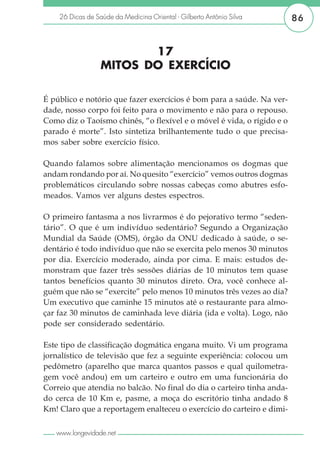 26 Dicas de Saúde da Medicina Oriental - Gilberto Antônio Silva     86


                         17
                  MITOS DO EXERCÍCIO

É público e notório que fazer exercícios é bom para a saúde. Na ver-
dade, nosso corpo foi feito para o movimento e não para o repouso.
Como diz o Taoísmo chinês, “o flexível e o móvel é vida, o rígido e o
parado é morte”. Isto sintetiza brilhantemente tudo o que precisa-
mos saber sobre exercício físico.

Quando falamos sobre alimentação mencionamos os dogmas que
andam rondando por aí. No quesito “exercício” vemos outros dogmas
problemáticos circulando sobre nossas cabeças como abutres esfo-
meados. Vamos ver alguns destes espectros.

O primeiro fantasma a nos livrarmos é do pejorativo termo “seden-
tário”. O que é um indivíduo sedentário? Segundo a Organização
Mundial da Saúde (OMS), órgão da ONU dedicado à saúde, o se-
dentário é todo indivíduo que não se exercita pelo menos 30 minutos
por dia. Exercício moderado, ainda por cima. E mais: estudos de-
monstram que fazer três sessões diárias de 10 minutos tem quase
tantos benefícios quanto 30 minutos direto. Ora, você conhece al-
guém que não se “exercite” pelo menos 10 minutos três vezes ao dia?
Um executivo que caminhe 15 minutos até o restaurante para almo-
çar faz 30 minutos de caminhada leve diária (ida e volta). Logo, não
pode ser considerado sedentário.

Este tipo de classificação dogmática engana muito. Vi um programa
jornalístico de televisão que fez a seguinte experiência: colocou um
pedômetro (aparelho que marca quantos passos e qual quilometra-
gem você andou) em um carteiro e outro em uma funcionária do
Correio que atendia no balcão. No final do dia o carteiro tinha anda-
do cerca de 10 Km e, pasme, a moça do escritório tinha andado 8
Km! Claro que a reportagem enalteceu o exercício do carteiro e dimi-

   www.longevidade.net
 
