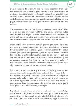 26 Dicas de Saúde da Medicina Oriental - Gilberto Antônio Silva       87

nuiu o exercício da balconista (lembra-se dos dogmas?). Mas o que
nos mostra esta experiência é que a balconista, que tecnicamente po-
deríamos classificar como “sedentária” segundo os padrões corri-
queiros, andou 8 Km em um único dia de trabalho. Isto sem contar o
senta-levanta da cadeira, carregar pacotes pesados, abaixar-se para
pegar coisas no chão, etc... Será que ela precisa freqüentar uma aca-
demia?

Vimos então que é muito fácil deixar a classe dos “sedentários”. Uma
dona-de-casa que limpe sua residência está fazendo exercício sufici-
ente. Se dividir a limpeza em três etapas intercaladas durante a se-
mana fará todo o exercício que precisa. Neste momento em que es-
crevo este texto minha esposa está “malhando” aqui em casa...

Muito se fala sobre esportes e a saúde que eles provocam. Isto é uma
meia-verdade. Esporte enquanto diversão e atividade física recrea-
tiva é extremamente saudável. Quando ele fica competitivo come-
çam os problemas. Competições significam treinamentos consisten-
tes, com fins e metas estabelecidas, significa ficar sempre próximo
aos seus limites ou ultrapassá-los e, claro, se tornar melhor do que os
outros competidores. Isto é um esporte: lutar para ser o melhor. O
resultado são lesões, estresse, ansiedade e frustração quando por
alguma eventualidade não se alcançam as metas.

Me lembro de uma tirinha de quadrinhos de Calvin, que retrata uma
criança com muita imaginação e seu amigo fictício representado por
um tigre de brinquedo. Calvin estava brincando com os irrigadores
do gramado, pulando, correndo, se abaixando. Seu pai passou por
ali e disse algo como “continue assim e você ficará em forma”. O
garoto parou imediatamente com a brincadeira porque tinha perdi-
do a graça. Tinha virado treino, obrigação.

Esporte só é saudável enquanto for uma diversão e não uma obriga-
ção. Colocar crianças em idade muito tenra para praticar esportes
competitivos e sobrecarregá-las com atividade física é criminoso. As
crianças fazem suas atividades físicas através de jogos e brincadei-

   www.longevidade.net
 