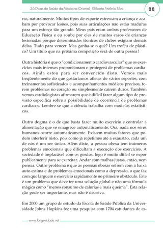26 Dicas de Saúde da Medicina Oriental - Gilberto Antônio Silva     88

ras, naturalmente. Muitos tipos de esporte estressam a criança e aca-
bam por provocar lesões, pois suas articulações não estão maduras
para um esforço tão grande. Meus pais eram ambos professores de
Educação Física e eu soube por eles de muitos casos de crianças
lesionadas porque determinados técnicos de clubes exigiam demais
delas. Tudo para vencer. Mas ganha-se o quê? Um troféu de plásti-
co? Um título que na próxima competição será de outra pessoa?

Outra história é que o “condicionamento cardiovascular” que os exer-
cícios mais intensos proporcionam o protegerá de problemas cardía-
cos. Ainda estou para ser convencido disto. Vemos mais
freqüentemente do que gostaríamos atletas de vários esportes, com
treinamentos sofisticados e acompanhamentos médicos precisos, te-
rem problemas no coração ou simplesmente caírem duros. Também
vemos cardiologistas afirmarem que é difícil fazer algum tipo de pre-
visão específica sobre a possibilidade de ocorrência de problemas
cardíacos. Lembre-se que a ciência trabalha com modelos estatísti-
cos.

Outro dogma é o de que basta fazer muito exercício e controlar a
alimentação que se emagrece automaticamente. Ora, nada nos seres
humanos ocorre automaticamente. Existem muitos fatores que po-
dem interferir nisto, pois como já repetimos até a exaustão, cada um
de nós é um ser único. Além disto, a pessoa obesa tem inúmeros
problemas emocionais que dificultam a execução dos exercícios. A
sociedade é implacável com os gordos, logo é muito difícil se expor
publicamente para se exercitar. Andar com malhas justas, então, nem
pensar. Outro problema é que as pessoas obesas sofrem com a baixa
auto-estima e de problemas emocionais como a depressão, o que faz
com que larguem o exercício rapidamente no primeiro obstáculo. Este
é um problema que deve ter uma solução global e não uma fórmula
mágica como “menos consumo de calorias e mais queima”. Esta rela-
ção pode ser importante, mas não é decisiva.

Em 2000 um grupo de estudo da Escola de Saúde Pública da Univer-
sidade Johns Hopkins fez uma pesquisa com 1704 estudantes de es-

   www.longevidade.net
 