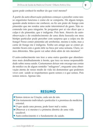 26 Dicas de Saúde da Medicina Oriental - Gilberto Antônio Silva   9

quem pode conhecê-lo melhor do que você mesmo?

À partir da auto-observação podemos começar a perceber como nos-
so organismo funciona e como ele se comporta. Há algum tempo,
quando ainda tentava me conhecer, eu fiz um prato de frango com
pimentão que me rendeu uma noite interminável de gases. Não re-
comendo isto para ninguém. Se perguntar por aí vão dizer que a
culpa é do pimentão, que é indigesto. Pois bem. Através da auto-
observação e do estabelecimento de uma dieta baseada em meu
biotipo particular pude perceber com surpresa que a culpa era do
frango! Posso comer pimentão até arrebentar, mesmo à noite, mas a
carne de frango me é indigesta. Tenho um amigo que se comer pi-
mentão ficará com o gosto dele na boca por uma semana. Claro, so-
mos diferentes. Mas quem vai saber disto além de nós mesmos?

O auto-conhecimento nos traz a uma outra questão que abordare-
mos mais detalhadamente à frente, que toca na nossa responsabili-
dade sobre nossa saúde. Costumamos deixar este encargo nas costas
do médico ou de algum remédio “milagroso”, enquanto uma obser-
vação atenta de nosso modo de vida irá demonstrar que podemos
viver com saúde se respeitarmos quem somos e o que somos. Pois
somos únicos. Apenas isto.




                               RESUMO
  Somos únicos na Criação, cada um de nós.
  Um tratamento individual e particular é a premissa da medicina
  oriental.
  O que ajuda uma pessoa, pode fazer mal a outra.
  Observar a si mesmo é a primeira diretriz de uma vida
  saudável.
  Auto-conhecimento é o fundamento da saúde.



   www.longevidade.net
 