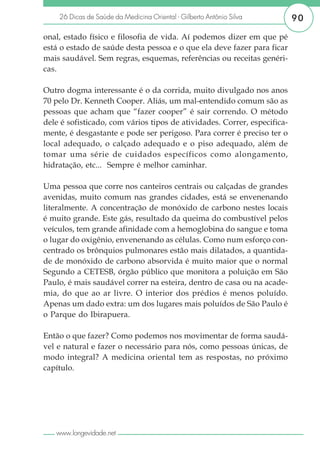 26 Dicas de Saúde da Medicina Oriental - Gilberto Antônio Silva       90

onal, estado físico e filosofia de vida. Aí podemos dizer em que pé
está o estado de saúde desta pessoa e o que ela deve fazer para ficar
mais saudável. Sem regras, esquemas, referências ou receitas genéri-
cas.

Outro dogma interessante é o da corrida, muito divulgado nos anos
70 pelo Dr. Kenneth Cooper. Aliás, um mal-entendido comum são as
pessoas que acham que “fazer cooper” é sair correndo. O método
dele é sofisticado, com vários tipos de atividades. Correr, especifica-
mente, é desgastante e pode ser perigoso. Para correr é preciso ter o
local adequado, o calçado adequado e o piso adequado, além de
tomar uma série de cuidados específicos como alongamento,
hidratação, etc... Sempre é melhor caminhar.

Uma pessoa que corre nos canteiros centrais ou calçadas de grandes
avenidas, muito comum nas grandes cidades, está se envenenando
literalmente. A concentração de monóxido de carbono nestes locais
é muito grande. Este gás, resultado da queima do combustível pelos
veículos, tem grande afinidade com a hemoglobina do sangue e toma
o lugar do oxigênio, envenenando as células. Como num esforço con-
centrado os brônquios pulmonares estão mais dilatados, a quantida-
de de monóxido de carbono absorvida é muito maior que o normal
Segundo a CETESB, órgão público que monitora a poluição em São
Paulo, é mais saudável correr na esteira, dentro de casa ou na acade-
mia, do que ao ar livre. O interior dos prédios é menos poluído.
Apenas um dado extra: um dos lugares mais poluídos de São Paulo é
o Parque do Ibirapuera.

Então o que fazer? Como podemos nos movimentar de forma saudá-
vel e natural e fazer o necessário para nós, como pessoas únicas, de
modo integral? A medicina oriental tem as respostas, no próximo
capítulo.




   www.longevidade.net
 