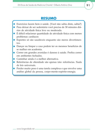 26 Dicas de Saúde da Medicina Oriental - Gilberto Antônio Silva   91



                           RESUMO
Exercícios fazem bem à saúde. (Você não sabia disto, sabia?)
Para deixar de ser sedentário você precisa de 30 minutos diá-
rios de atividade física leve ou moderada.
É difícil relacionar quantidade de atividade física com menos
problemas cardíacos
Esportes só são saudáveis enquanto são meros divertimen-
tos.
Dançar ou limpar a casa podem ter os mesmos benefícios de
se malhar em academia.
Correr em grandes avenidas é danoso à saúde. Prefira correr
em ambientes fechados.
Caminhar ainda é a melhor alternativa.
Referências de obesidade são apenas isto: referências. Nada
de leis universais.
Perder muito peso é uma tarefa complexa e que envolve uma
análise global da pessoa, corpo-mente-espírito-energia.




www.longevidade.net
 