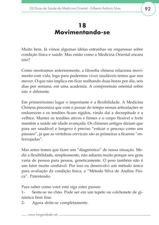26 Dicas de Saúde da Medicina Oriental - Gilberto Antônio Silva       92


                           18
                     Movimentando-se

Muito bem. Já vimos algumas idéias estranhas ou enganosas sobre
condição física e saúde. Mas então como a Medicina Oriental encara
isto?

Como mostramos anteriormente, a filosofia chinesa relaciona movi-
mento com vida, logo para podermos viver saudáveis temos que nos
mover. O que não implica em ficar malhando duas horas por dia, seis
dias por semana, em uma academia. A compreensão oriental sobre
isto é diferente.

Em primeiríssimo lugar o importante é a flexibilidade. A Medicina
Chinesa preconiza que com o passar do tempo nossas articulações se
endurecem e os tendões ficam rígidos, vindo daí a decrepitude e a
velhice. Manter os tendões ativos e firmes e o corpo flexível e forte
mantêm a saúde até idade avançada. Os chineses antigos diziam que
para ser saudável e longevo é preciso “esticar o pescoço como um
pássaro”, já que as vértebras cervicais são as primeiras a ficarem “en-
ferrujadas”.

Mas antes temos que fazer um “diagnóstico” de nossa situação. Me-
dir a flexibilidade, simplesmente, não adianta muito porque seu grau
varia de pessoa para pessoa, geneticamente. O peso também não é
um fator muito confiável. Por isso eu desenvolvi um método único
para avaliação da condição física, o “Método Silva de Análise Físi-
ca”. Patenteado.

Para saber como você está siga estes passos:
1-    Sente-se no chão. Pode ser em um tapete ou colchonete de gi-
nástica bem fino.
2-    Agora deite-se completamente.

   www.longevidade.net
 