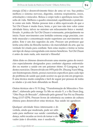 26 Dicas de Saúde da Medicina Oriental - Gilberto Antônio Silva      94

energia (Chi) e desenvolvimento físico de uma só vez. Sua prática
melhora o sistema nervoso, digestão, sistema respiratório, ossos,
articulações e músculos. Relaxa o corpo todo e aperfeiçoa nossa filo-
sofia de vida. Melhora o quadro emocional, equilibrando o pratican-
te como um todo. Muitas pessoas tem a idéia equivocada de que o
Tai Chi Chuan é muito fraco, lento, e por isso não tem valor como
atividade física, talvez no máximo um relaxamento físico e mental.
Errado. A prática do Tai Chi Chuan é extenuante, principalmente no
início. Fazer movimentos com lentidão extrema exige precisão, con-
trole muscular e concentração muito superiores aos movimentos rá-
pidos. Este é um dos segredos da arte. Procure um professor que
tenha uma idéia da filosofia taoísta e da marcialidade da arte, que na
verdade foi criada para combate. Sem estas noções o treino se torna
um tipo de dança coreografada com menos benefícios. Tai Chi Chuan
é antes da mais nada, arte marcial e filosofia!

Além disto os chineses desenvolveram uma enorme gama de exercí-
cios especialmente designados para combater algumas enfermida-
des ou manter a saúde em um patamar ótimo. O Liangong é um
destes exercícios. Desenvolvido em 1974 pelo Dr. Zhuang Yuen Ming,
um fisioterapeuta chinês, possui exercícios específicos para cada tipo
de problema de saúde que pode ocorrer ou que já está em progresso.
É uma técnica muito completa e fácil de seguir por pessoas de todas
as idades e já está bem difundida no Brasil.

Outras técnicas são o Yi Yi Jing, “Transformação de Músculos e Ten-
dões”, elaborado pelo monge Ta Mo no século V, e o Ba Duan Jing,
“Oito Peças de Brocado”, elaborado pelo general Yue Fei na Dinastia
Song (1117-1279). Procure livros de referência ou centros de cultura
chinesa para desenvolver estas técnicas. Sua saúde irá agradecer.

Qualquer atividade física interessante e di-
vertida, ainda que moderada, pode ser utili-
zada para melhorar sua saúde: caminhada,
dança, subir escadas ao invés de tomar o ele-
vador (não é divertido, mas é saudável),

   www.longevidade.net
 