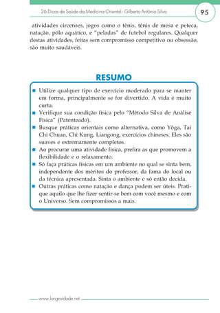 26 Dicas de Saúde da Medicina Oriental - Gilberto Antônio Silva   95
 atividades circenses, jogos como o tênis, tênis de mesa e peteca,
natação, pólo aquático, e “peladas” de futebol regulares. Qualquer
destas atividades, feitas sem compromisso competitivo ou obsessão,
são muito saudáveis.




                               RESUMO
   Utilize qualquer tipo de exercício moderado para se manter
   em forma, principalmente se for divertido. A vida é muito
   curta.
   Verifique sua condição física pelo “Método Silva de Análise
   Física” (Patenteado).
   Busque práticas orientais como alternativa, como Yôga, Tai
   Chi Chuan, Chi Kung, Liangong, exercícios chineses. Eles são
   suaves e extremamente completos.
   Ao procurar uma atividade física, prefira as que promovem a
   flexibilidade e o relaxamento.
   Só faça práticas físicas em um ambiente no qual se sinta bem,
   independente dos méritos do professor, da fama do local ou
   da técnica apresentada. Sinta o ambiente e só então decida.
   Outras práticas como natação e dança podem ser úteis. Prati-
   que aquilo que lhe fizer sentir-se bem com você mesmo e com
   o Universo. Sem compromissos a mais.




   www.longevidade.net
 