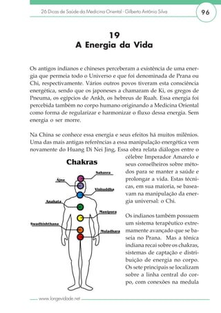 26 Dicas de Saúde da Medicina Oriental - Gilberto Antônio Silva             96


                            19
                     A Energia da Vida

Os antigos indianos e chineses perceberam a existência de uma ener-
gia que permeia todo o Universo e que foi denominada de Prana ou
Chi, respectivamente. Vários outros povos tiveram esta consciência
energética, sendo que os japoneses a chamaram de Ki, os gregos de
Pneuma, os egípcios de Ankh, os hebreus de Ruah. Essa energia foi
percebida também no corpo humano originando a Medicina Oriental
como forma de regularizar e harmonizar o fluxo dessa energia. Sem
energia o ser morre.

Na China se conhece essa energia e seus efeitos há muitos milênios.
Uma das mais antigas referências a essa manipulação energética vem
novamente do Huang Di Nei Jing, Essa obra relata diálogos entre o
                                      célebre Imperador Amarelo e
                                      seus conselheiros sobre méto-
                                      dos para se manter a saúde e
                                      prolongar a vida. Estas técni-
                                      cas, em sua maioria, se basea-
                                      vam na manipulação da ener-
                                      gia universal: o Chi.

                                              Os indianos também possuem
                                              um sistema terapêutico extre-
                                              mamente avançado que se ba-
                                              seia no Prana. Mas a tônica
                                              indiana recai sobre os chakras,
                                              sistemas de captação e distri-
                                              buição de energia no corpo.
                                              Os sete principais se localizam
                                              sobre a linha central do cor-
                                              po, com conexões na medula

   www.longevidade.net
 