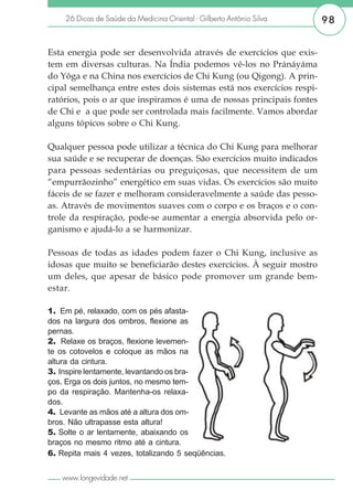 26 Dicas de Saúde da Medicina Oriental - Gilberto Antônio Silva     98


Esta energia pode ser desenvolvida através de exercícios que exis-
tem em diversas culturas. Na Índia podemos vê-los no Pránáyáma
do Yôga e na China nos exercícios de Chi Kung (ou Qigong). A prin-
cipal semelhança entre estes dois sistemas está nos exercícios respi-
ratórios, pois o ar que inspiramos é uma de nossas principais fontes
de Chi e a que pode ser controlada mais facilmente. Vamos abordar
alguns tópicos sobre o Chi Kung.

Qualquer pessoa pode utilizar a técnica do Chi Kung para melhorar
sua saúde e se recuperar de doenças. São exercícios muito indicados
para pessoas sedentárias ou preguiçosas, que necessitem de um
“empurrãozinho” energético em suas vidas. Os exercícios são muito
fáceis de se fazer e melhoram consideravelmente a saúde das pesso-
as. Através de movimentos suaves com o corpo e os braços e o con-
trole da respiração, pode-se aumentar a energia absorvida pelo or-
ganismo e ajudá-lo a se harmonizar.

Pessoas de todas as idades podem fazer o Chi Kung, inclusive as
idosas que muito se beneficiarão destes exercícios. À seguir mostro
um deles, que apesar de básico pode promover um grande bem-
estar.

1. Em pé, relaxado, com os pés afasta-
dos na largura dos ombros, flexione as
pernas.
2. Relaxe os braços, flexione levemen-
te os cotovelos e coloque as mãos na
altura da cintura.
3. Inspire lentamente, levantando os bra-
ços. Erga os dois juntos, no mesmo tem-
po da respiração. Mantenha-os relaxa-
dos.
4. Levante as mãos até a altura dos om-
bros. Não ultrapasse esta altura!
5. Solte o ar lentamente, abaixando os
braços no mesmo ritmo até a cintura.
6. Repita mais 4 vezes, totalizando 5 seqüências.


   www.longevidade.net
 