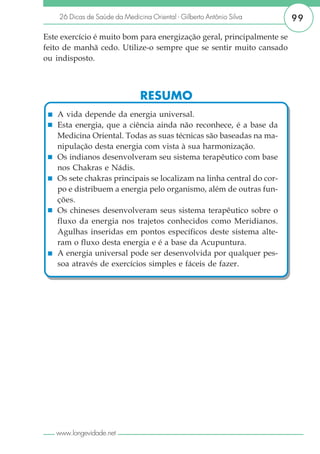 26 Dicas de Saúde da Medicina Oriental - Gilberto Antônio Silva    99

Este exercício é muito bom para energização geral, principalmente se
feito de manhã cedo. Utilize-o sempre que se sentir muito cansado
ou indisposto.



                               RESUMO
   A vida depende da energia universal.
   Esta energia, que a ciência ainda não reconhece, é a base da
   Medicina Oriental. Todas as suas técnicas são baseadas na ma-
   nipulação desta energia com vista à sua harmonização.
   Os indianos desenvolveram seu sistema terapêutico com base
   nos Chakras e Nádis.
   Os sete chakras principais se localizam na linha central do cor-
   po e distribuem a energia pelo organismo, além de outras fun-
   ções.
   Os chineses desenvolveram seus sistema terapêutico sobre o
   fluxo da energia nos trajetos conhecidos como Meridianos.
   Agulhas inseridas em pontos específicos deste sistema alte-
   ram o fluxo desta energia e é a base da Acupuntura.
   A energia universal pode ser desenvolvida por qualquer pes-
   soa através de exercícios simples e fáceis de fazer.




   www.longevidade.net
 