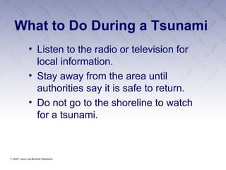 What to Do During a Tsunami Listen to the radio or television for local information. Stay away from the area until authorities say it is safe to return. Do not go to the shoreline to watch for a tsunami.  
