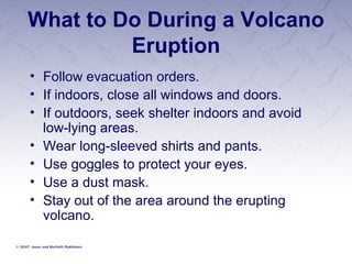What to Do During a Volcano Eruption Follow evacuation orders. If indoors, close all windows and doors. If outdoors, seek shelter indoors and avoid low-lying areas. Wear long-sleeved shirts and pants. Use goggles to protect your eyes. Use a dust mask. Stay out of the area around the erupting volcano. 