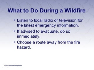 What to Do During a Wildfire Listen to local radio or television for the latest emergency information. If advised to evacuate, do so immediately. Choose a route away from the fire hazard.   