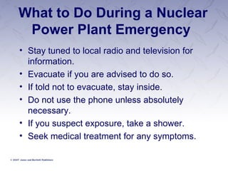 What to Do During a Nuclear Power Plant Emergency  Stay tuned to local radio and television for information. Evacuate if you are advised to do so. If told not to evacuate, stay inside. Do not use the phone unless absolutely necessary. If you suspect exposure, take a shower. Seek medical treatment for any symptoms. 