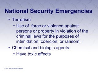 National Security Emergencies Terrorism Use of  force or violence against persons or property in violation of the criminal laws for the purposes of intimidation, coercion, or ransom. Chemical and biologic agents Have toxic effects 