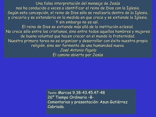 Una falsa interpretación del mensaje de Jesús
     nos ha conducido a veces a identificar el reino de Dios con la Iglesia.
 Según esta concepción, el reino de Dios sólo se realizaría dentro de la Iglesia,
 y crecería y se extendería en la medida en que crece y se extiende la Iglesia.
                             Y sin embargo no es así.
         El reino de Dios se extiende más allá de la institución eclesial.
No crece sólo entre los cristianos, sino entre todos aquellos hombres y mujeres
        de buena voluntad que hacen crecer en el mundo la fraternidad.
 Nuestra primera tarea no es organizar y desarrollar con éxito nuestra propia
              religión, sino ser fermento de una humanidad nueva.
                               José Antonio Pagola
                           El camino abierto por Jesús




                            Marcos 9,38-43.45.47-48
                       Texto:
                       26º Tiempo Ordinario –B-
                       Comentarios y presentación: Asun Gutiérrez
                       Cabriada.
 