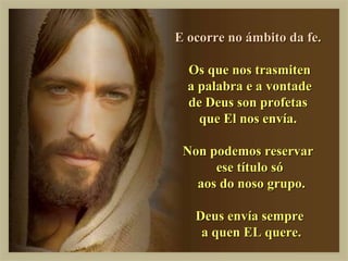 E ocorre no ámbito da fe.

  Os que nos trasmiten
  a palabra e a vontade
  de Deus son profetas
    que El nos envía.

 Non podemos reservar
      ese título só
   aos do noso grupo.

   Deus envía sempre
    a quen EL quere.
 