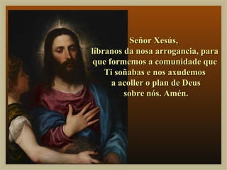 Señor Xesús,
líbranos da nosa arrogancia, para
 que formemos a comunidade que
    Ti soñabas e nos axudemos
      a acoller o plan de Deus
         sobre nós. Amén.
 