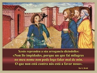 Xesús reprendeu a súa arrogancia dicíndolles:
«Non llo impidades, porque un que fai milagres
 no meu nome non pode logo falar mal de min.
 O que non está contra nós está a favor noso».
                                               Mc 9, 38-40
 