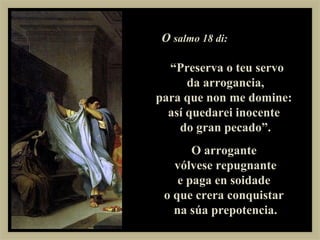 O salmo 18 di:

  “Preserva o teu servo
      da arrogancia,
para que non me domine:
  así quedarei inocente
    do gran pecado”.
       O arrogante
   vólvese repugnante
    e paga en soidade
 o que crera conquistar
   na súa prepotencia.
 