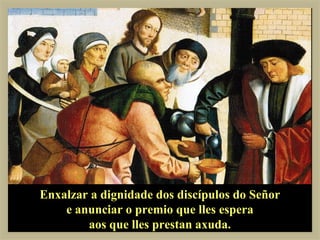 Enxalzar a dignidade dos discípulos do Señor
    e anunciar o premio que lles espera
        aos que lles prestan axuda.
 