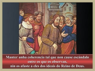 Manter unha coherencia tal que non cause escándalo
              entre os que os observan,
  nin os afaste a eles dos ideais do Reino de Deus.
 