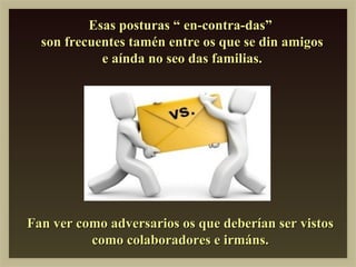 Esas posturas “ en-contra-das”
  son frecuentes tamén entre os que se din amigos
            e aínda no seo das familias.




Fan ver como adversarios os que deberían ser vistos
          como colaboradores e irmáns.
 