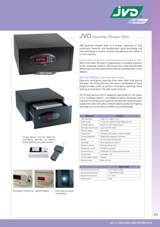 JVD LE CATALOGUE ASIA EDITION 2012
25
In-Room
JVD Guardian Drawer Safe
GDS 210-BK
External Dimensions(mm) H210/W430/D460
Internal Dimensions(mm) H148/W332/D348
Internal Volume approx. 9.17 litres
Weight approx. 16kg
JVD Guardian Drawer Safe is a further testimony of JVD
continuous research and development; good technology and
new techniques to further enhance the pleasure and safety of
in-room security.
Every hotel’s needs and circumstances are uniquely its own
With more than 30 years of experience in providing solutions
to the hospitality industry, JVD knows and understands these
differences and has taken them fully into consideration in our
designs.
With the PROLOG, it has never been easier
Electronic emergency openings have never been that secure
and easy. The Prolog Service Unit uses a combination of hotel
programmable codes to perform emergency openings. Every
opening is recorded in the safe audit functions.
The Prolog Service Unit is designed specifically for the safes.
It is a ‘complete system’; non-volatile, protects all stored data,
requires no charging and supports the safe with external power
supply even when the safe is without battery power. Emergency
openings can be carried out swiftly and professionally.
GDS 210-BK
Emergency master key Lighted Keypad Inside light for guest
convenience
Reference Guardian
User operations Code 4 to 6 digits or Card
Power supply 4 x AA cell, optional AC with battery back-up
AC power supoply Optional AC with battery back-up
Audit view and print-out Up to last 200 events
Memory system Non-volatile
Keypad panel Illuminated push buttons, large LED display
Locking mechanism Double bolts integrated mechanism
Buzzer On every button and functions
Inside light Auto exposure and auto off
Electronic override By Prolog Service Unit
Mechanical override Included as standard
Security lock-out 4 tries with 15 minutes lockout and timer
Energy saving Auto sleep mode
Internal outlet charging Optional
Standard colors Black and Ivory
Prolog Service Unit for electronic
emergency override, no battery
power opening and audit functions
 