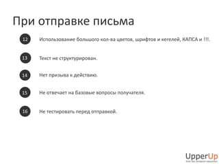 При отправке письма 
Использование большого кол-ва цветов, шрифтов и кегелей, КАПСА и !!!. 
Текст не структурирован. 
Нет призыва к действию. 
Не отвечает на базовые вопросы получателя. 
Не тестировать перед отправкой. 
12 
13 
14 
15 
16 
 