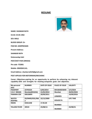 RESUME
NAME: SHANKAR RATH
D.O.B: 25-05-1962
SEX: MALE
BLOOD GROUP: O+
PAN NO: AKMPR6566N
Present Address:
SHANKAR RATH
Dolamandap Sahi
POST/DIST-PURI (ORISSA)
Pin code -752001
Mobile- 09692041141.
Email Address- shankarrath25@gmail.com
POST-APPLIED FOR-MOTORMAN/MECHANIC
Career : Objectives aspiring for an opportunity to perform by enhancing my inherent
capability skills and strengths for meeting companies goals and objectives.
My personal
data
NUMBER DATE OF ISSUE PLACE OF ISSUE VALIDITY
PASSPORT Z2793324 6/05/2014 BHUBANESWER 5/5/2024
C.D.C INDIAN Mumbai(83165A) 21/05/2014 Mumbai 20/05/2024
PANAMA CDC 696106RH 20/09/2011
LONDRES
19/09/2016
WATCH
KEEPING
ER/MMD/KOL/066
2
22/12/2009
KOLKOLTA
LIFE TIME
INDOS 01RL5248 17.05.04
MUMBAI
YELLOW FEVER 20533 25/08/11
MUMBAI
24/08/21
 
