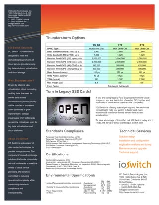 If you are using legacy PCIe SSD cards from the usual
suspects, you are the victim of wasted CPU cycles and
RAM and of unnecessary operational complexity.
I/O Switch is offering special pricing and free technical
consulting to help you switch to faster and more
economical standards-based server data access
acceleration.
To take advantage of this offer, call I/O Switch today at +1
(408) 215-6943 or email wanted@io-switch.com.
I/O S witch Solutions
I/O Switch Thunderstorm is
designed to meet the
demanding requirements of
cloud service providers using
big data solutions, virtualization
and cloud storage.
Why Thunderstorm?
Driven by Moore’s Law,
virtualization, cloud computing
and big data, the need for
server data access
acceleration is growing rapidly.
As the number of processor
cores continues to grow
exponentially, storage
input/output (I/O) bottlenecks
remain the critical pain point for
big data, virtualization and
cloud platforms.
About I/O S witch
I/O Switch is a developer of
data center technologies for
parallel storage access. The
company is focused on storage
solutions that scale horizontally
without bottlenecks to meet the
needs of cloud service
providers. I/O Switch is
committed to reducing
operational complexity while
maximizing standards
compliance and
interoperability.
Advanced Host Controller Interface (AHCI)
Advanced Technology Attachment (ATA) API
PCI-Express (PCIe) Gen 3
SSD Enhanced Self-Monitoring, Analysis and Reporting Technology (S.M.A.R.T.)
SSD Native Command Queuing (NCQ)
SSD TRIM support
Turn in Legacy SSD Cards!
Standards Compliance
512 GB 1 TB 2 TB
NAND Type Multi Level Cell Multi Level Cell Multi Level Cell
Read Bandwidth MB/s (1MB) up to 2,960 2,960 2,960
Write Bandwidth MB/s (1MB) up to 1,320 1,320 1,320
Random Read IOPS (512 bytes) up to 3,000,000 3,000,000 3,360,000
Random Write IOPS (512 bytes) up to 2,400,000 2,400,000 2,400,000
Random Read IOPS (4K) QD32 up to 380,000 380,000 420,000
Random Write IOPS (4K) QD32 up to 300,000 300,000 300,000
Read Access Latency 120 µs 120 µs 120 µs
Write Access Latency 49 µs 49 µs 49 µs
TBW (typical) 591 1,182 2,360
Max Weight (oz) 8.8 8.8 8.8
Form Factor Full-height, half-length
Technical Services
Solution design
Installation and configuration
Application analysis and tuning
Maintenance and upgrade
Technical support
I/O Switch Technologies, Inc.
1669 Hollenbeck Ave 2-128
Sunnyvale, California 94087
United States
+1 (408) 215-6943 phone
+1 (408) 663-6646 fax
info@io-switch.com
http://www.io-switch.com/
I/O Switch Technologies, Inc.
1669 Hollenbeck Ave 2-128
Sunnyvale, California 94087
United States
+1 (408) 215-6943 phone
+1 (408) 663-6646 fax
info@io-switch.com
http://www.io-switch.com/
Thunderstorm Options
Certifications
Conformité Européenne (CE)
Underwriters Laboratories (UL) Component Recognition UL60950-1
Taiwan Bureau of Standards, Metrology and Inspection (BSMI) Electromagnetic
Compatibility (EMC) CNS 13438 Class B
Restriction of Hazardous Substances (RoHS)
Environmental Specifications
Min Max
Ambient Temperature (controlled environment) Operational 0°C 70°C
Non-operational -40°C 85°C
Humidity % (measured without condensing) Operational 5% 95%
Non-operational 5% 95%
Power Requirements 3.3V (+/- 5%) 3.135V 3.465V
Air Flow Passive Cooling n/a n/a
 