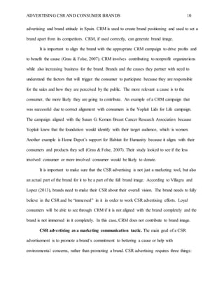 ADVERTISING CSR AND CONSUMER BRANDS 10
advertising and brand attitude in Spain. CRM is used to create brand positioning and used to set a
brand apart from its competitors. CRM, if used correctly, can generate brand image.
It is important to align the brand with the appropriate CRM campaign to drive profits and
to benefit the cause (Grau & Folse, 2007). CRM involves contributing to nonprofit organizations
while also increasing business for the brand. Brands and the causes they partner with need to
understand the factors that will trigger the consumer to participate because they are responsible
for the sales and how they are perceived by the public. The more relevant a cause is to the
consumer, the more likely they are going to contribute. An example of a CRM campaign that
was successful due to correct alignment with consumers is the Yoplait Lids for Life campaign.
The campaign aligned with the Susan G. Komen Breast Cancer Research Association because
Yoplait knew that the foundation would identify with their target audience, which is women.
Another example is Home Depot’s support for Habitat for Humanity because it aligns with their
consumers and products they sell (Grau & Folse, 2007). Their study looked to see if the less
involved consumer or more involved consumer would be likely to donate.
It is important to make sure that the CSR advertising is not just a marketing tool, but also
an actual part of the brand for it to be a part of the full brand image. According to Villagra and
Lopez (2013), brands need to make their CSR about their overall vision. The brand needs to fully
believe in the CSR and be “immersed” in it in order to work CSR advertising efforts. Loyal
consumers will be able to see through CRM if it is not aligned with the brand completely and the
brand is not immersed in it completely. In this case, CRM does not contribute to brand image.
CSR advertising as a marketing communication tactic. The main goal of a CSR
advertisement is to promote a brand’s commitment to bettering a cause or help with
environmental concerns, rather than promoting a brand. CSR advertising requires three things:
 