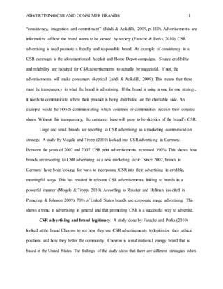 ADVERTISING CSR AND CONSUMER BRANDS 11
“consistency, integration and commitment” (Jahdi & Acikdilli, 2009, p. 110). Advertisements are
informative of how the brand wants to be viewed by society (Farache & Perks, 2010). CSR
advertising is used promote a friendly and responsible brand. An example of consistency in a
CSR campaign is the aforementioned Yoplait and Home Depot campaigns. Source credibility
and reliability are required for CSR advertisements to actually be successful. If not, the
advertisements will make consumers skeptical (Jahdi & Acikdilli, 2009). This means that there
must be transparency in what the brand is advertising. If the brand is using a one for one strategy,
it needs to communicate where their product is being distributed on the charitable side. An
example would be TOMS communicating which countries or communities receive their donated
shoes. Without this transparency, the consumer base will grow to be skeptics of the brand’s CSR.
Large and small brands are resorting to CSR advertising as a marketing communication
strategy. A study by Mogele and Tropp (2010) looked into CSR advertising in Germany.
Between the years of 2002 and 2007, CSR print advertisements increased 390%. This shows how
brands are resorting to CSR advertising as a new marketing tactic. Since 2002, brands in
Germany have been looking for ways to incorporate CSR into their advertising in credible,
meaningful ways. This has resulted in relevant CSR advertisements linking to brands in a
powerful manner (Mogele & Tropp, 2010). According to Rossiter and Bellman (as cited in
Pomering & Johnson 2009), 70% of United States brands use corporate image advertising. This
shows a trend in advertising in general and that promoting CSR is a successful way to advertise.
CSR advertising and brand legitimacy. A study done by Farache and Perks (2010)
looked at the brand Chevron to see how they use CSR advertisements to legitimize their ethical
positions and how they better the community. Chevron is a multinational energy brand that is
based in the United States. The findings of the study show that there are different strategies when
 