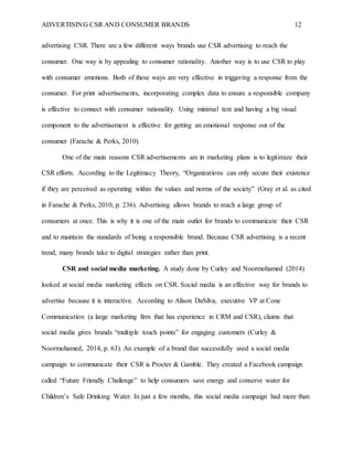 ADVERTISING CSR AND CONSUMER BRANDS 12
advertising CSR. There are a few different ways brands use CSR advertising to reach the
consumer. One way is by appealing to consumer rationality. Another way is to use CSR to play
with consumer emotions. Both of these ways are very effective in triggering a response from the
consumer. For print advertisements, incorporating complex data to ensure a responsible company
is effective to connect with consumer rationality. Using minimal text and having a big visual
component to the advertisement is effective for getting an emotional response out of the
consumer (Farache & Perks, 2010).
One of the main reasons CSR advertisements are in marketing plans is to legitimize their
CSR efforts. According to the Legitimacy Theory, “Organizations can only secure their existence
if they are perceived as operating within the values and norms of the society” (Gray et al. as cited
in Farache & Perks, 2010, p. 236). Advertising allows brands to reach a large group of
consumers at once. This is why it is one of the main outlet for brands to communicate their CSR
and to maintain the standards of being a responsible brand. Because CSR advertising is a recent
trend, many brands take to digital strategies rather than print.
CSR and social media marketing. A study done by Curley and Noormohamed (2014)
looked at social media marketing effects on CSR. Social media is an effective way for brands to
advertise because it is interactive. According to Alison DaSilva, executive VP at Cone
Communication (a large marketing firm that has experience in CRM and CSR), claims that
social media gives brands “multiple touch points” for engaging customers (Curley &
Noormohamed, 2014, p. 63). An example of a brand that successfully used a social media
campaign to communicate their CSR is Procter & Gamble. They created a Facebook campaign
called “Future Friendly Challenge” to help consumers save energy and conserve water for
Children’s Safe Drinking Water. In just a few months, this social media campaign had more than
 