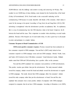 ADVERTISING CSR AND CONSUMER BRANDS 13
20,000 followers take the challenge and commit to saving and conserving for 90 days. This
resulted in over 20,000 days of clean drinking water donated by the Facebook fans of the brand
(Curley & Noormohamed, 2014). Social media is also a successful marketing tool for
communicating CSR because it is easily shareable with friends of the consumer, which makes it
easier for the message to be spread. According to Yong Seok, Jin and Sung-Hack (2012), CSR
advertising is strengthened when the advertisement provides an explanatory link. An explanatory
link is a way of communicating how the CSR objectives relate to the brand. It improves the fit
between the brand and the cause. This is important to consider when advertising on social media
platforms. Because of the frequent use of social media today, it is also a good way to call people
to action and participate in a simpler fashion.
Consumer Response to Brand Communication of CSR
CRM creates positive consumer response. Previous research has been conducted on
how consumers respond to CRM campaigns. Nan and Heo’s (2007) study looked at how
consumers respond to a CRM campaign versus and non-CRM campaign. Ailwadi, Neslin, Luan,
and Taylor (2013) looked at how CSR affects consumers’ brand behavioral loyalty. Multiple
studies stated that CRM and CSR advertising have a positive effect on the consumer.
Nan and Heo (2007) explained how consumers react positively to CRM advertisements.
This positive reaction goes further than just the advertisement. The study measured attitude
toward the company, attitude toward the brand and attitude toward the advertisement in regards
to CRM campaigns. The results showed that CRM campaigns affect the consumers’ attitude
toward the entire company rather than just the advertisement or brand. Nan and Heo also
explained that consumers have a more positive attitude of companies with CRM campaigns
compared to companies that do not have CRM campaigns. According to Demetriou et al. (2009),
 