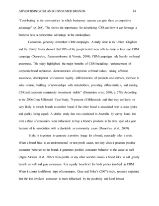 ADVERTISING CSR AND CONSUMER BRANDS 14
“Contributing to the communities in which businesses operate can give them a competitive
advantage” (p. 268). This shows the importance for advertising CSR and how it can leverage a
brand to have a competitive advantage in the marketplace.
Consumers generally remember CRM campaigns. A study done in the United Kingdom
and the United States showed that 98% of the people tested were able to name at least one CRM
campaign (Demetriou, Papamasolomou & Vrontis, 2009). CRM campaigns rely heavily on brand
awareness. This study highlighted the major benefits of CRM including: “enhancement of
corporate/brand reputation, demonstration of corporate or brand values, raising of brand
awareness, development of customer loyalty, differentiation of products and services, increase in
sales volume, building of relationships with stakeholders, providing differentiation, and making
CSR and corporate community investment visible” (Demetriou et al., 2009, p. 270). According
to the 2006 Cone Millennial Case Study, 74 percent of Millennials said that they are likely or
very likely to switch brands to another brand if the other brand is associated with a cause (price
and quality being equal). A similar study that was conducted in Australia by survey found that
over a third of consumers were influenced to buy a brand’s products in the time span of a year
because of its association with a charitable or community cause (Demetriou et al., 2009).
It also is important to generate a positive image for a brand, especially after a crisis.
When a brand links to an environmental or non-profit cause, not only does it generate positive
consumer behavior to the brand, it generates positive consumer behavior to the cause as well
(Bigne-Alcaniz et al., 2012). Non-profits or any other societal causes a brand links to will greatly
benefit as well and gain awareness. It is equally beneficial for both parties involved in CRM.
When it comes to different type of consumers, Grau and Folse’s (2007) study, research explained
that the less involved consumer is more influenced by the positivity and local impact
 