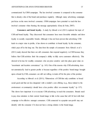 ADVERTISING CSR AND CONSUMER BRANDS 15
communicated by CRM campaigns. The less involved consumer is compared to the consumer
that is already a fan of the brand and purchases regularly. Although many advertising campaigns
put focus on the more involved consumer, CRM campaigns have potential to reach the less
involved consumer when framing the message appropriately (Grau & Folse, 2007).
Consumers and brand loyalty. A study by Ailwadi et al. (2011) explored the topic of
CSR and brand loyalty. They discovered that consumers have more favorable attitudes and show
loyalty to socially responsible brands. Although it has not been proven that advertising CSR
leads to a major raise in profits, it has shown to contribute to brand loyalty by the consumer,
which pays off in the long run. The data from the sample of consumers from Ailwadi et al.’s
(2011) study showed that there are still consumers that respond negatively to CSR because they
believe that CSR activities limit the company’s ability to fully serve customers effectively. This
showed to be true for wealthy consumers who are price sensitive and who place great value on
“assortment and location convenience” (p. 165). One of the reasons why CSR advertising does
not automatically lead to greater profits is because regardless of the positive brand image brought
upon a brand by CSR, consumers are still not willing to trade off for the price of the product.
According to Ailiwadi et al. (2011), “Dimensions of CSR that only contribute to broad
social good and that are less integrated with a retailer's core offering (e.g., those related to the
environment or community) should have a less positive effect on consumer loyalty” (p. 157).
This shows how important it is to execute CSR advertising to reach the consumers. Brands need
to pay close attention to their current brand image to link to the cause that will fit best with their
campaign to be effective amongst consumers. CSR connected to a popular non-profit may not
identify with the consumer if it does not have a strong relation to the brand image.
 