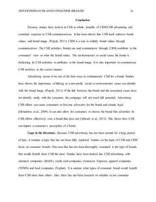 ADVERTISING CSR AND CONSUMER BRANDS 16
Conclusion
Previous studies have looked at CSR as whole, benefits of CRM/CSR advertising and
consumer response to CSR communications. It has been shown that CSR itself enforces brand
values, and brand image (Popoli, 2011). CRM is a way to solidify brand values through
communication. The CSR activities brands use and communicate through CRM contribute to the
consumers’ view on what the brand values. The environmental or social cause the brand is
dedicating its CSR activities to attributes to the brand image. It is also important to communicate
CSR activities in the correct manner.
Advertising seems to be one of the best ways to communicate CSR for a brand. Studies
have shown the importance of linking to a non-profit, social or environmental cause can identify
with the brand image (Popoli, 2011). If the link between the brand and the associated cause does
not identify easily with the consumer, the campaign will not reach full potential. Advertising
CSR efforts can cause consumers to become advocates for the brand and remain loyal
(Demetriou et al., 2009). It can also allow for consumers to choose the brand that advertises its
CSR efforts effectively over a brand that does not (Ailwadi et al., 2011). This shows how CSR
can impact a consumer’s perception of a brand.
Gaps in the literature. Because CSR advertising has not been around for a long period
of time, it remains a topic that has not been fully explored. Studies on the topic of CSR and CRM
focus on consumer brands. One area that has not been thoroughly examined is the type of brands
that would benefit from CSR the most. Studies have been looked into CSR advertising with
chemical companies (BASF), credit card companies (American Express), apparel companies
(TOMS) and food companies (Yoplait). It is unclear what types of consumer brand would benefit
from CSR more than others. Also, there has not been research on whether or not consumer
 