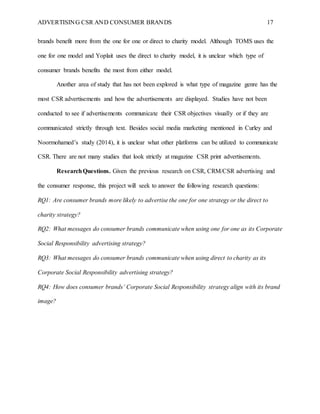 ADVERTISING CSR AND CONSUMER BRANDS 17
brands benefit more from the one for one or direct to charity model. Although TOMS uses the
one for one model and Yoplait uses the direct to charity model, it is unclear which type of
consumer brands benefits the most from either model.
Another area of study that has not been explored is what type of magazine genre has the
most CSR advertisements and how the advertisements are displayed. Studies have not been
conducted to see if advertisements communicate their CSR objectives visually or if they are
communicated strictly through text. Besides social media marketing mentioned in Curley and
Noormohamed’s study (2014), it is unclear what other platforms can be utilized to communicate
CSR. There are not many studies that look strictly at magazine CSR print advertisements.
ResearchQuestions. Given the previous research on CSR, CRM/CSR advertising and
the consumer response, this project will seek to answer the following research questions:
RQ1: Are consumer brands more likely to advertise the one for one strategy or the direct to
charity strategy?
RQ2: What messages do consumer brands communicate when using one for one as its Corporate
Social Responsibility advertising strategy?
RQ3: What messages do consumer brands communicate when using direct to charity as its
Corporate Social Responsibility advertising strategy?
RQ4: How does consumer brands’ Corporate Social Responsibility strategy align with its brand
image?
 