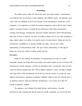 ADVERTISING CSR AND CONSUMER BRANDS 18
Methodology
The method used to collect the data for this study was content analysis. Advertisements
were collected from an assortment of print magazines from different genres. All magazines used
in this study were published in 2014-2015. Because not all advertisements incorporate a CSR
component, it was important not to limit the amount of magazines used to find the data. Content
analysis was chosen because it revealed the most information about these advertisements.
Looking at the messages communicated uncovered valuable information about CSR advertising
rather than if survey or interview was used. According to Berger (2011), one of the advantages to
using content analysis is its ability to be used for topics of current interest. Diving into how the
advertisement communicates its message through text, image, and tone gave a deep
understanding of CSR advertising trends. This gave a better understanding of what type of
brands use one for one or direct to charity models and why.
Procedures
Brands are now realizing the importance of communicating how they are socially
responsible. Mogele and Tropp (2010) successfully used content analysis to look at German CSR
advertisements and the emergence of CSR as an advertising topic. Consequently, there has been
a trend for brands communicating their CSR on different platforms. In fact, according to Mogele
and Tropp (2010), CSR advertisements are on the rise in the last decade. As a result, this study
analyzed advertisements appearing in magazines published within the last year. Because there is
no database to directly search for CSR print advertisements, it was crucial not to limit the
amount of magazines sampled.
The magazines were obtained from public libraries and bookstores. Any print
advertisement that communicated that the brand was socially responsible was used for the data
 