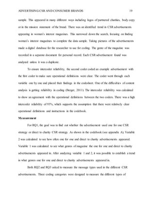 ADVERTISING CSR AND CONSUMER BRANDS 19
sample. This appeared in many different ways including logos of partnered charities, body copy
or in the mission statement of the brand. There was an identified trend in CSR advertisements
appearing in women’s interest magazines. This narrowed down the search, focusing on finding
women’s interest magazines to complete the data sample. Taking pictures of the advertisements
made a digital database for the researcher to use for coding. The genre of the magazine was
recorded in a separate document for personal record. Each CSR advertisement found was
analyzed unless it was a duplicate.
To ensure intercoder reliability, the second coder coded an example advertisement with
the first coder to make sure operational definitions were clear. The coder went through each
variable one by one and placed their findings in the codesheet. One of the difficulties of content
analysis is getting reliability in coding (Berger, 2011). The intercoder reliability was calculated
to show an agreement with the operational definitions between the two coders. There was a high
intercoder reliability of 93%, which supports the assumption that there were relatively clear
operational definitions and instructions in the codebook.
Measurement
For RQ1, the goal was to find out whether the advertisement used one for one CSR
strategy or direct to charity CSR strategy. As shown in the codebook (see appendix A), Variable
2 was calculated to see how often one for one and direct to charity advertisements appeared.
Variable 1 was calculated to see what genres of magazine the one for one and direct to charity
advertisements appeared in. After analyzing variable 1 and 2, it was possible to establish a trend
in what genres one for one and direct to charity advertisements appeared in.
Both RQ2 and RQ3 asked to measure the message types used in the different CSR
advertisements. Three coding categories were designed to measure the different types of
 