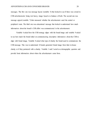 ADVERTISING CSR AND CONSUMER BRANDS 20
messages. The first one was message layout (variable 5) that looked to see if there was a trend in
CSR advertisements being text heavy, image based or a balance of both. The second one was
message appeal (variable 7) that measured whether the advertisement used the central or
peripheral route. The third one was educational message that looked to understand how much
information about the brand’s CSR effort was communicated in the advertisement.
Variable 6 asked how the CSR strategy aligns with the brand image and variable 9 asked
to see how much the brand relied on communicating descriptive information about the CSR to
align with brand image. Variable 8 asked what type of charity the brand used to communicate the
CSR message. This was to understand if brands generated brand image from their in-house
charity or if they partnered with a charity. Variable 1 and 3 acted as a demographic question and
provide basic information about where the advertisement came from.
 