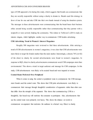 ADVERTISING CSR AND CONSUMER BRANDS 27
type of CSR appeared a lot during this study, which suggests that brands can communicate that
they are socially responsible without using a charity to donate to. Brands used this strategy in
favor of one for one and take CSR into their own hands instead of using the donation system.
The messages in these advertisements were communicating that the brand bases their business
ethics around being socially responsible rather than communicating that they partner with a
nonprofit or were actively helping the community. This relates to Verboven’s (2011) study on
mission slogans, which highlights another way to communicate CSR besides advertising.
CSR Advertising Trend in Women’s Interest Magazines
Roughly 300 magazines were reviewed to find these advertisements. After noticing a
trend of CSR advertisements in women’s magazines, it was clear that CSR advertisements were
more likely to target the female market than the male market. Interestingly, a drastic 76% (n=42)
of the direct to charity for societal advertisements were found in women’s magazines. In
response to RQ3, direct to charity advertisements communicate social CSR campaigns more than
environmental. This shows a trend in target audience and message for CSR campaigns. In this
study, CSR advertisements were likely to be societal based and were targeted at women.
Central Route Preferred Over Peripheral
When it comes to using the central or peripheral route to communicate the CSR message,
more brands used the central route. This shows that CSR print advertisements were likely to
communicate their message through thoughtful consideration of arguments rather than other cues
that differ from the strength of the argument. This shows that communicating CSR in a
thoughtful, fact based way will motivate the consumer to participate. Also, advertisements that
use the central route were primarily text heavy. This shows the reliance on words to
communicate an argument that motivates the audience in a factual way. Direct to charity
 