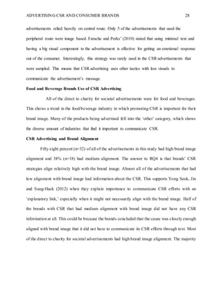 ADVERTISING CSR AND CONSUMER BRANDS 28
advertisements relied heavily on central route. Only 5 of the advertisements that used the
peripheral route were image based. Farache and Perks’ (2010) stated that using minimal text and
having a big visual component to the advertisement is effective for getting an emotional response
out of the consumer. Interestingly, this strategy was rarely used in the CSR advertisements that
were sampled. This means that CSR advertising uses other tactics with less visuals to
communicate the advertisement’s message.
Food and Beverage Brands Use of CSR Advertising
All of the direct to charity for societal advertisements were for food and beverages.
This shows a trend in the food/beverage industry in which promoting CSR is important for their
brand image. Many of the products being advertised fell into the ‘other’ category, which shows
the diverse amount of industries that find it important to communicate CSR.
CSR Advertising and Brand Alignment
Fifty eight percent (n=32) of all of the advertisements in this study had high brand image
alignment and 38% (n=18) had medium alignment. The answer to RQ4 is that brands’ CSR
strategies align relatively high with the brand image. Almost all of the advertisements that had
low alignment with brand image had information about the CSR. This supports Yong Seok, Jin
and Sung-Hack (2012) when they explain importance to communicate CSR efforts with an
‘explanatory link,’ especially when it might not necessarily align with the brand image. Half of
the brands with CSR that had medium alignment with brand image did not have any CSR
information at all. This could be because the brands concluded that the cause was closely enough
aligned with brand image that it did not have to communicate its CSR efforts through text. Most
of the direct to charity for societal advertisements had high brand image alignment. The majority
 