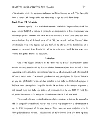 ADVERTISING CSR AND CONSUMER BRANDS 29
of the direct to charity for environmental cause had high alignment as well. This shows that
direct to charity CSR strategy works well when trying to align CSR with brand image.
Brands Using CSR Advertising
After finding only 55 print advertisements out of hundreds of magazines in a 4 week time
span, it seems that CSR advertising is not used often in magazines. In few circumstances were
there campaigns that had more than one CSR advertisement for a brand. Also, there were some
brands that base their whole brand image off of CSR. For example, multiple Newman’s Own
advertisements were coded because they give 100% of the after-tax profits from the sale of its
products to Newman's Own Foundation. All the advertisements found for this study were
acquired from public libraries and bookstores.
Limitations
One of the biggest limitations to this study was the lack of advertisements coded.
Because this study was only looking at advertisements from the last year, it was difficult to find a
bigger sample size. Also, there were not many one for one advertisements found, which made it
difficult to answer some of the research questions, but also gives light to the fact one for one is
not used as a CSR strategy often. Another limitation to this study was the lack of resources to
find back issues of magazines. The public libraries did not have a wide variety of magazines to
look through. Also, this study only looks at advertisements from the year 2014-2015 and does
not provide information of CSR magazine advertisements outside of this time frame.
The second coder was confused with some of the operational definitions. He was unclear
with the composition variable and was not sure if it was regarding the whole advertisement or
just the CSR component of the advertisement. There was also some confusion with the
central/peripheral route variable. The definitions for the two terms could have been explained
 